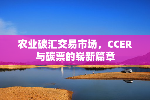 农业碳汇交易市场,CCER与碳票的崭新篇章