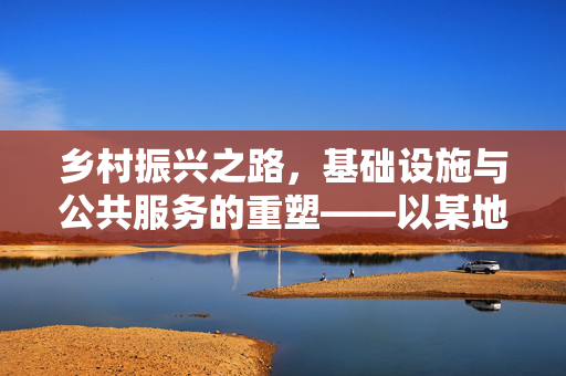 乡村振兴之路,基础设施与公共服务的重塑——以某地区乡村振兴项目为例