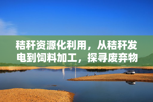 秸秆资源化利用，从秸秆发电到饲料加工，探寻废弃物利用的新篇章