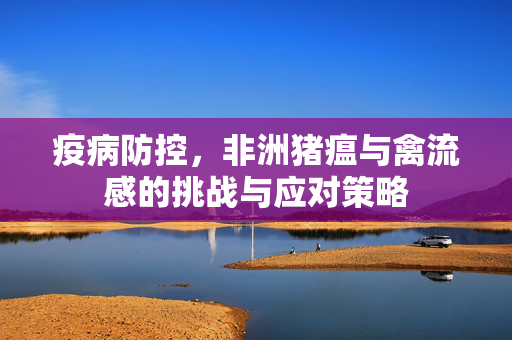 疫病防控,非洲猪瘟与禽流感的挑战与应对策略