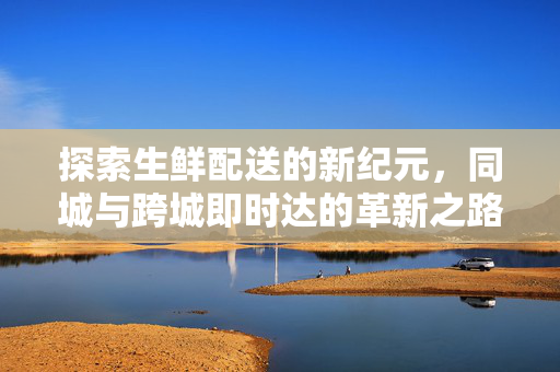 探索生鲜配送的新纪元,同城与跨城即时达的革新之路