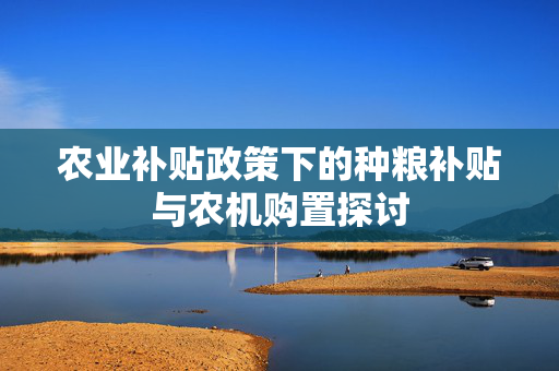 农业补贴政策下的种粮补贴与农机购置探讨