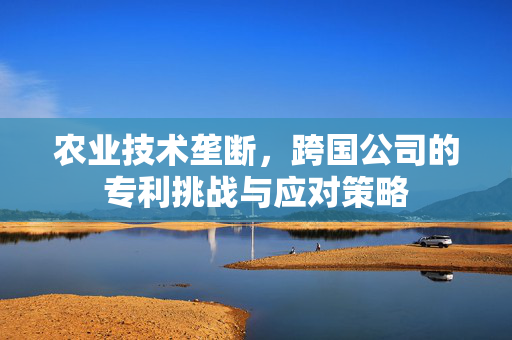 农业技术垄断,跨国公司的专利挑战与应对策略