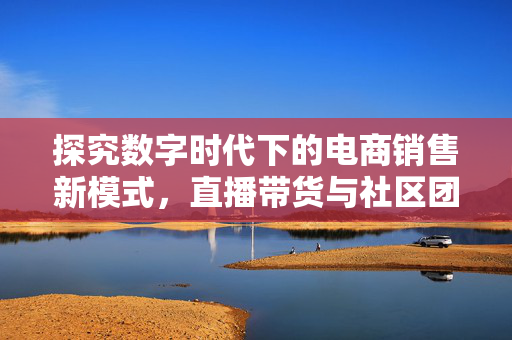 探究数字时代下的电商销售新模式，直播带货与社区团购的崛起与融合