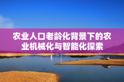 农业人口老龄化背景下的农业机械化与智能化探索