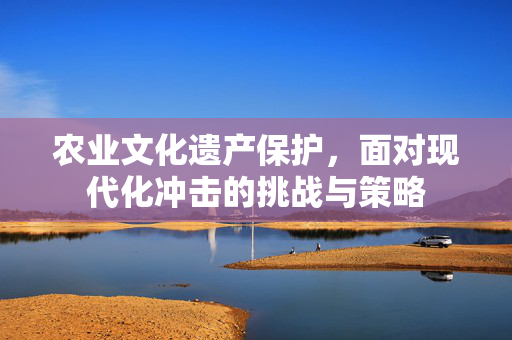 农业文化遗产保护,面对现代化冲击的挑战与策略