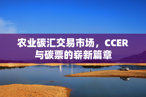 农业碳汇交易市场，CCER与碳票的崭新篇章
